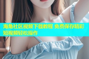 海角社区视频下载教程 免费保存精彩短视频轻松操作