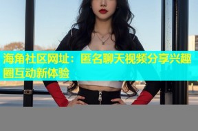 海角社区网址：匿名聊天视频分享兴趣圈互动新体验