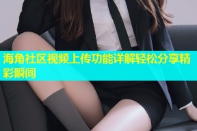 海角社区视频上传功能详解轻松分享精彩瞬间