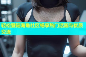 轻松登陆海角社区畅享热门话题与优质交流