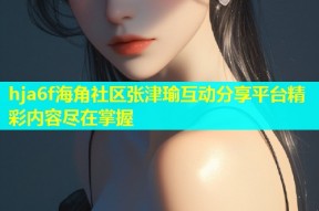 hja6f海角社区张津瑜互动分享平台精彩内容尽在掌握