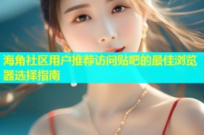 海角社区用户推荐访问贴吧的最佳浏览器选择指南