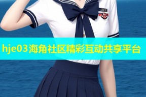 hje03海角社区精彩互动共享平台