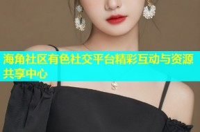 海角社区有色社交平台精彩互动与资源共享中心