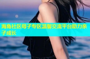 海角社区母子专区温馨交流平台助力亲子成长