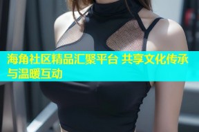海角社区精品汇聚平台 共享文化传承与温暖互动