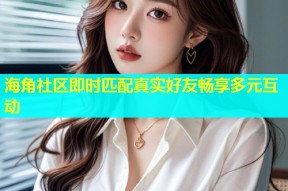 海角社区即时匹配真实好友畅享多元互动