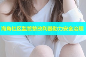 海角社区监管整改利器助力安全治理