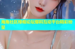 海角社区绿帽论坛爆料互动平台精彩纷呈