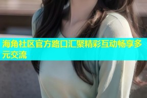 海角社区官方路口汇聚精彩互动畅享多元交流