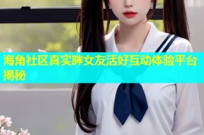 海角社区真实胖女友活好互动体验平台揭秘
