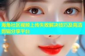 海角社区视频上传失败解决技巧及高清剪辑分享平台