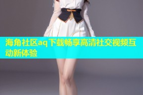 海角社区aq下载畅享高清社交视频互动新体验