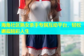 海角社区熟女杀手专属互动平台，轻松邂逅精彩人生