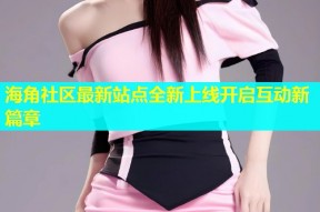 海角社区最新站点全新上线开启互动新篇章