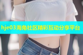hje03海角社区精彩互动分享平台