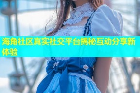 海角社区真实社交平台揭秘互动分享新体验