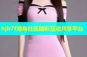 hjb7f海角社区精彩互动共享平台