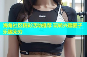 海角社区精彩活动推荐 玩转兴趣圈子乐趣无穷