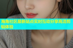海角社区最新站点实时互动分享高清剪辑体验