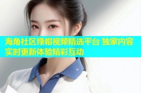 海角社区绿帽视频精选平台 独家内容实时更新体验精彩互动