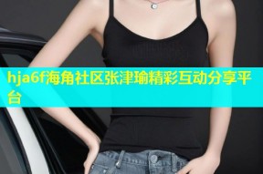 hja6f海角社区张津瑜精彩互动分享平台