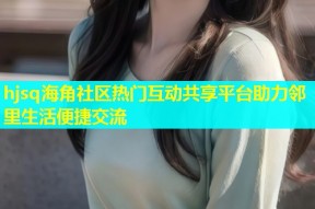 hjsq海角社区热门互动共享平台助力邻里生活便捷交流