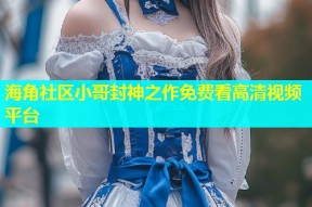 海角社区小哥封神之作免费看高清视频平台
