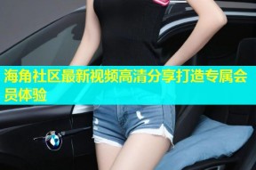 海角社区最新视频高清分享打造专属会员体验