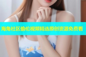 海角社区偷伦视频精选原创资源免费看