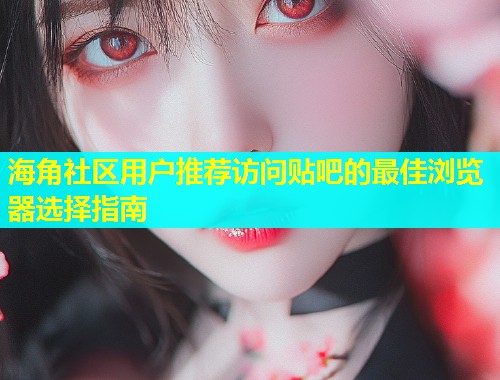 海角社区用户推荐访问贴吧的最佳浏览器选择指南  第2张