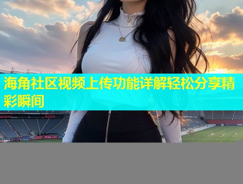 海角社区视频上传功能详解轻松分享精彩瞬间  第2张