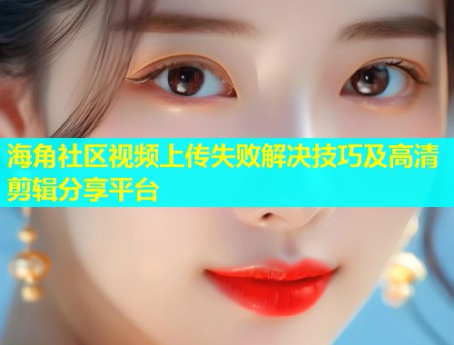 海角社区视频上传失败解决技巧及高清剪辑分享平台  第1张