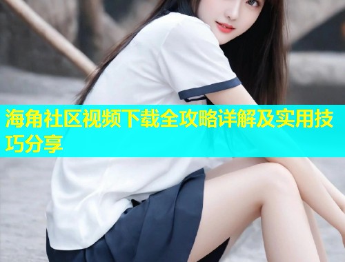 海角社区视频下载全攻略详解及实用技巧分享 第1张 海角社区视频下载全攻略详解及实用技巧分享 第1张