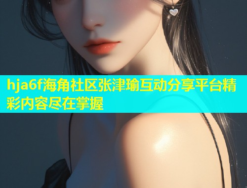 hja6f海角社区张津瑜互动分享平台精彩内容尽在掌握  第1张