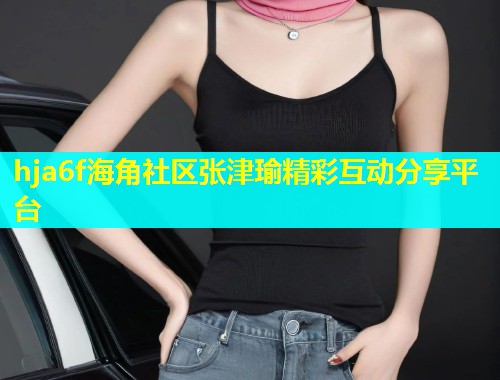 hja6f海角社区张津瑜精彩互动分享平台  第1张