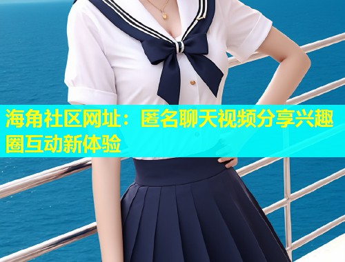 海角社区网址：匿名聊天视频分享兴趣圈互动新体验  第2张