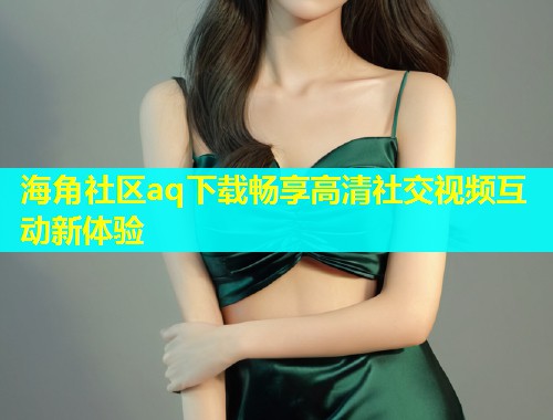 海角社区aq下载畅享高清社交视频互动新体验  第2张