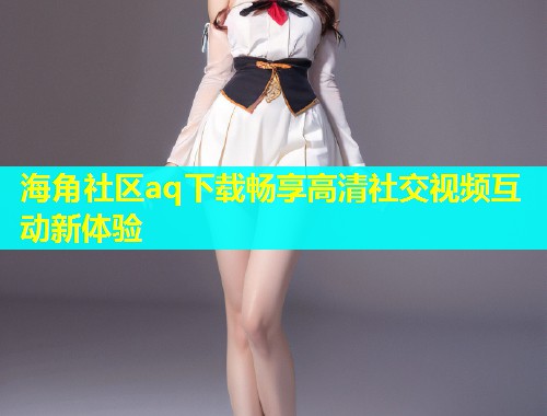 海角社区aq下载畅享高清社交视频互动新体验  第1张