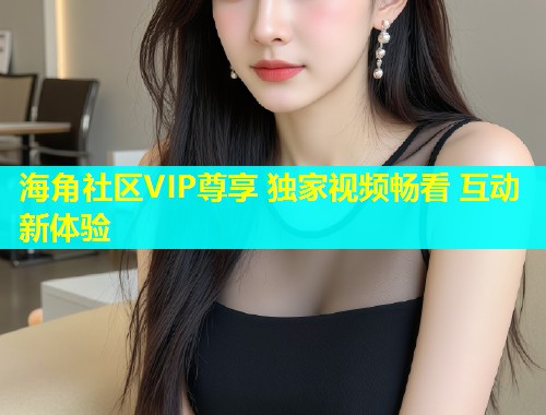 海角社区VIP尊享 独家视频畅看 互动新体验  第1张