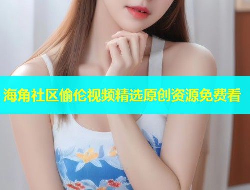 海角社区偷伦视频精选原创资源免费看  第1张