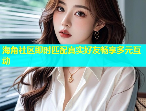 海角社区即时匹配真实好友畅享多元互动  第1张