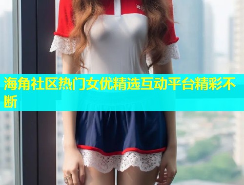 海角社区热门女优精选互动平台精彩不断 第1张 海角社区热门女优精选互动平台精彩不断 第1张