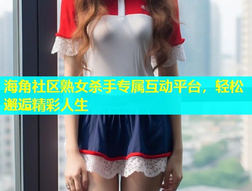 海角社区熟女杀手专属互动平台,轻松邂逅精彩人生 第1张 海角社区熟女杀手专属互动平台,轻松邂逅精彩人生 第1张