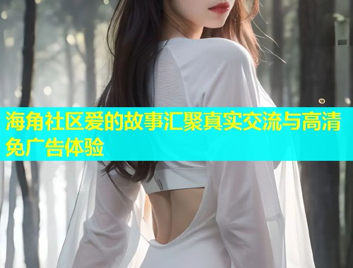 海角社区爱的故事汇聚真实交流与高清免广告体验  第1张