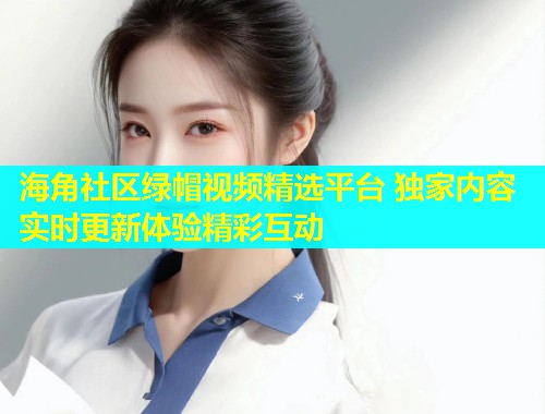 海角社区绿帽视频精选平台 独家内容实时更新体验精彩互动  第1张