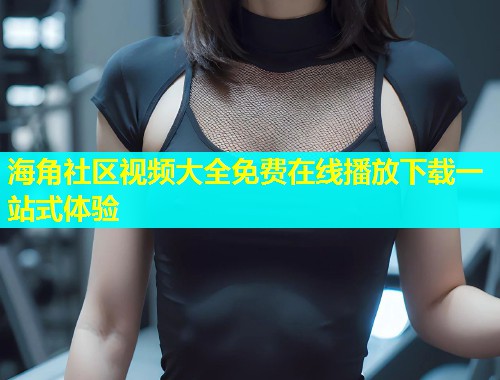 海角社区视频大全免费在线播放下载一站式体验  第1张
