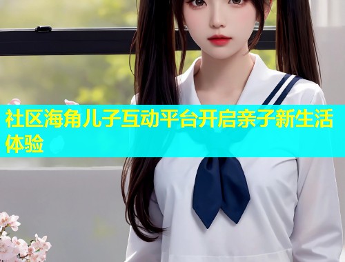 社区海角儿子互动平台开启亲子新生活体验  第1张