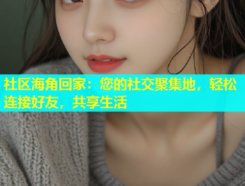 社区海角回家：您的社交聚集地，轻松连接好友，共享生活  第1张